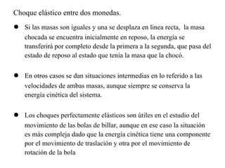 Choque elástico entre dos monedas.
●   Si las masas son iguales y una se desplaza en linea recta, la masa
    chocada se encuentra inicialmente en reposo, la energía se
    transferirá por completo desde la primera a la segunda, que pasa del
    estado de reposo al estado que tenía la masa que la chocó.

●   En otros casos se dan situaciones intermedias en lo referido a las
    velocidades de ambas masas, aunque siempre se conserva la
    energía cinética del sistema.

●   Los choques perfectamente elásticos son útiles en el estudio del
    movimiento de las bolas de billar, aunque en ese caso la situación
    es más compleja dado que la energía cinética tiene una componente
    por el movimiento de traslación y otra por el movimiento de
    rotación de la bola
 