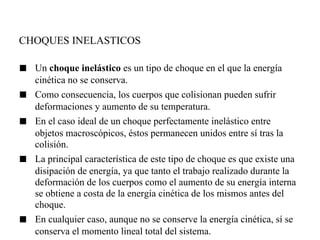 CHOQUES INELASTICOS

■   Un choque inelástico es un tipo de choque en el que la energía
    cinética no se conserva.
■   Como consecuencia, los cuerpos que colisionan pueden sufrir
    deformaciones y aumento de su temperatura.
■   En el caso ideal de un choque perfectamente inelástico entre
    objetos macroscópicos, éstos permanecen unidos entre sí tras la
    colisión.
■   La principal característica de este tipo de choque es que existe una
    disipación de energía, ya que tanto el trabajo realizado durante la
    deformación de los cuerpos como el aumento de su energía interna
    se obtiene a costa de la energía cinética de los mismos antes del
    choque.
■   En cualquier caso, aunque no se conserve la energía cinética, sí se
    conserva el momento lineal total del sistema.
 