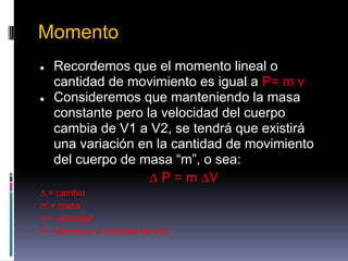 Momento
●   Recordemos que el momento lineal o
    cantidad de movimiento es igual a P= m v
●   Consideremos que manteniendo la masa
    constante pero la velocidad del cuerpo
    cambia de V1 a V2, se tendrá que existirá
    una variación en la cantidad de movimiento
    del cuerpo de masa “m”, o sea:
                    ∆ P = m ∆V
∆ = cambio
m = masa
v = velocidad
P = Momento o cantidad de mov
 