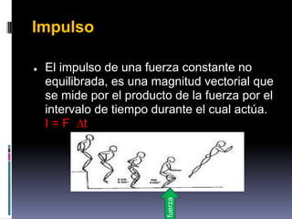 Impulso

●   El impulso de una fuerza constante no
    equilibrada, es una magnitud vectorial que
    se mide por el producto de la fuerza por el
    intervalo de tiempo durante el cual actúa.
    I = F ∆t


                          fuerza
 