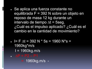●   Se aplica una fuerza constante no
    equilibrada F = 392 N sobre un objeto en
    reposo de masa 12 kg durante un
    intervalo de tiempo ∆t = 5seg.
    ¿Cuál es el impulso aplicado? ¿Cuál es el
    cambio en la cantidad de movimiento?

●   I= F ∆t = 392 N * 5s = 1960 N*s =
    1960kg*m/s
     I = 1960kg.m/s
●    ∆P = P2 – P1
         = 1960kg.m/s -
 