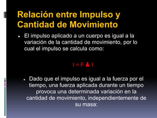 Relación entre Impulso y
Cantidad de Movimiento
●   El impulso aplicado a un cuerpo es igual a la
    variación de la cantidad de movimiento, por lo
    cual el impulso se calcula como:

                          I=F     t

    ●    Dado que el impulso es igual a la fuerza por el
         tiempo, una fuerza aplicada durante un tiempo
            provoca una determinada variación en la
        cantidad de movimiento, independientemente de
                           su masa:
 