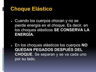 Choque Elástico

●   Cuando los cuerpos chocan y no se
    pierde energía en el choque. Es decir, en
    los choques elásticos SE CONSERVA LA
    ENERGÍA.

●   En los choques elásticos los cuerpos NO
    QUEDAN PEGADOS DESPUÉS DEL
    CHOQUE. Se separan y se va cada uno
    por su lado.
 