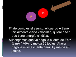 B
               A


Fíjate como es el asunto: el cuerpo A tiene
  inicialmente cierta velocidad, quiere decir
  que tiene energía cinética.
Supongamos que yo hago la cuenta de Ec =
  ½ mA * V0A y me da 30 joules. Ahora
  hago la misma cuenta para B y me da 40
  joules.
 