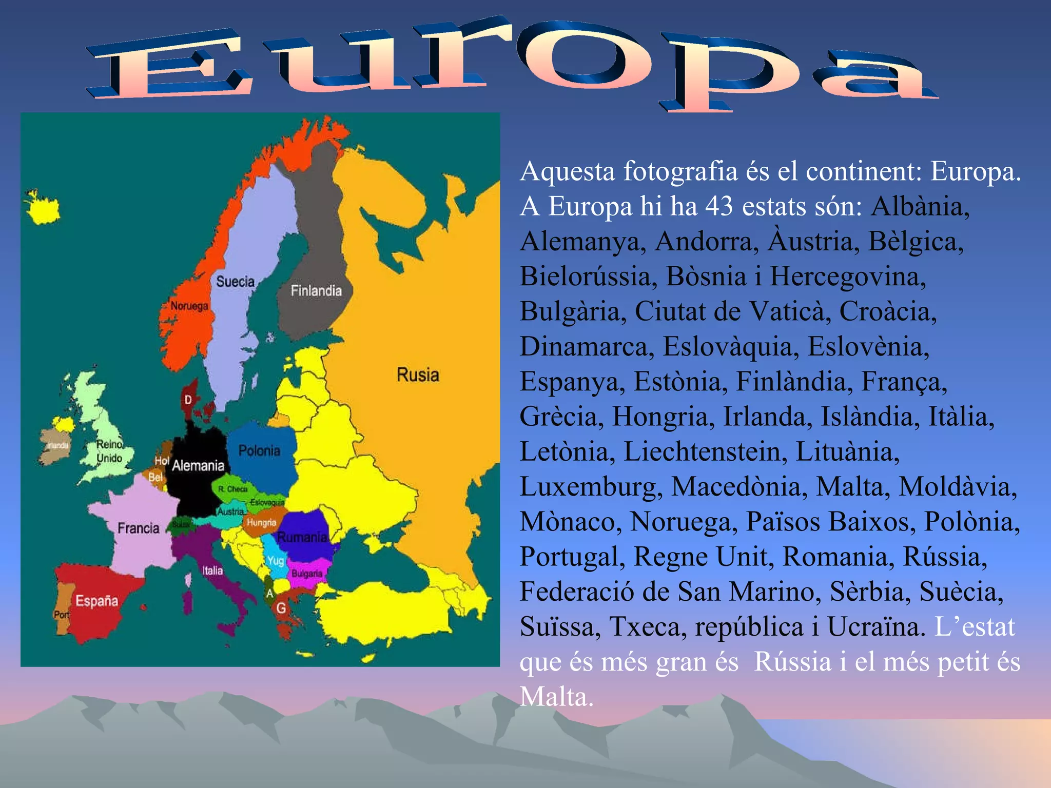 Europa Aquesta fotografia és el continent: Europa. A Europa hi ha 43 estats són:  Albània, Alemanya, Andorra, Àustria, Bèlgica, Bielorússia, Bòsnia i Hercegovina, Bulgària, Ciutat de Vaticà, Croàcia, Dinamarca, Eslovàquia, Eslovènia, Espanya, Estònia, Finlàndia, França, Grècia, Hongria, Irlanda, Islàndia, Itàlia, Letònia, Liechtenstein, Lituània, Luxemburg, Macedònia, Malta, Moldàvia, Mònaco, Noruega, Països Baixos, Polònia, Portugal, Regne Unit, Romania, Rússia, Federació de San Marino, Sèrbia, Suècia, Suïssa, Txeca, república i Ucraïna.  L’estat que és més gran és  Rússia i el més petit és Malta.  