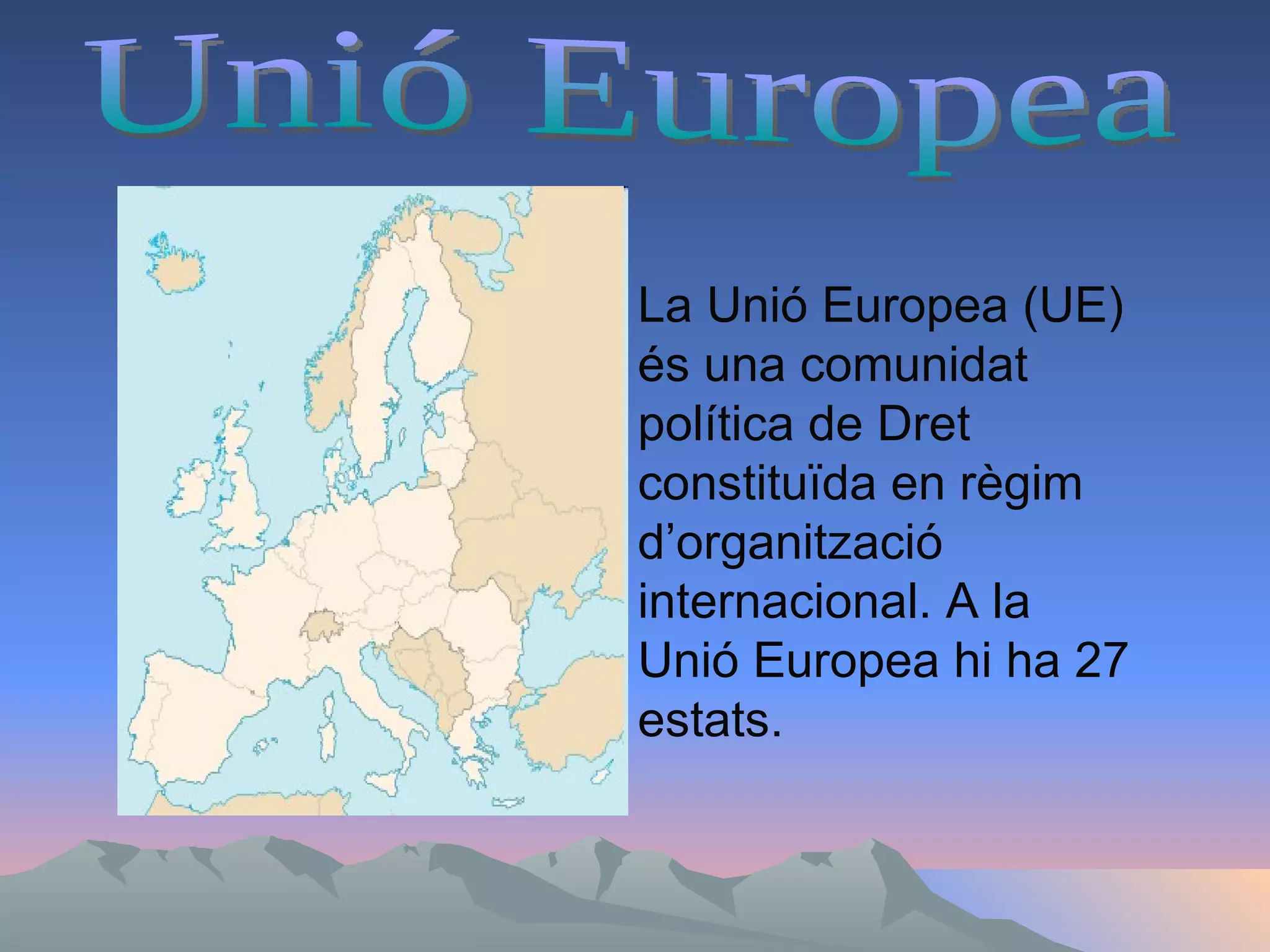 Unió Europea  La Unió Europea (UE) és una comunidat  política de Dret constituïda en règim d’organització internacional. A la Unió Europea hi ha 27 estats. 