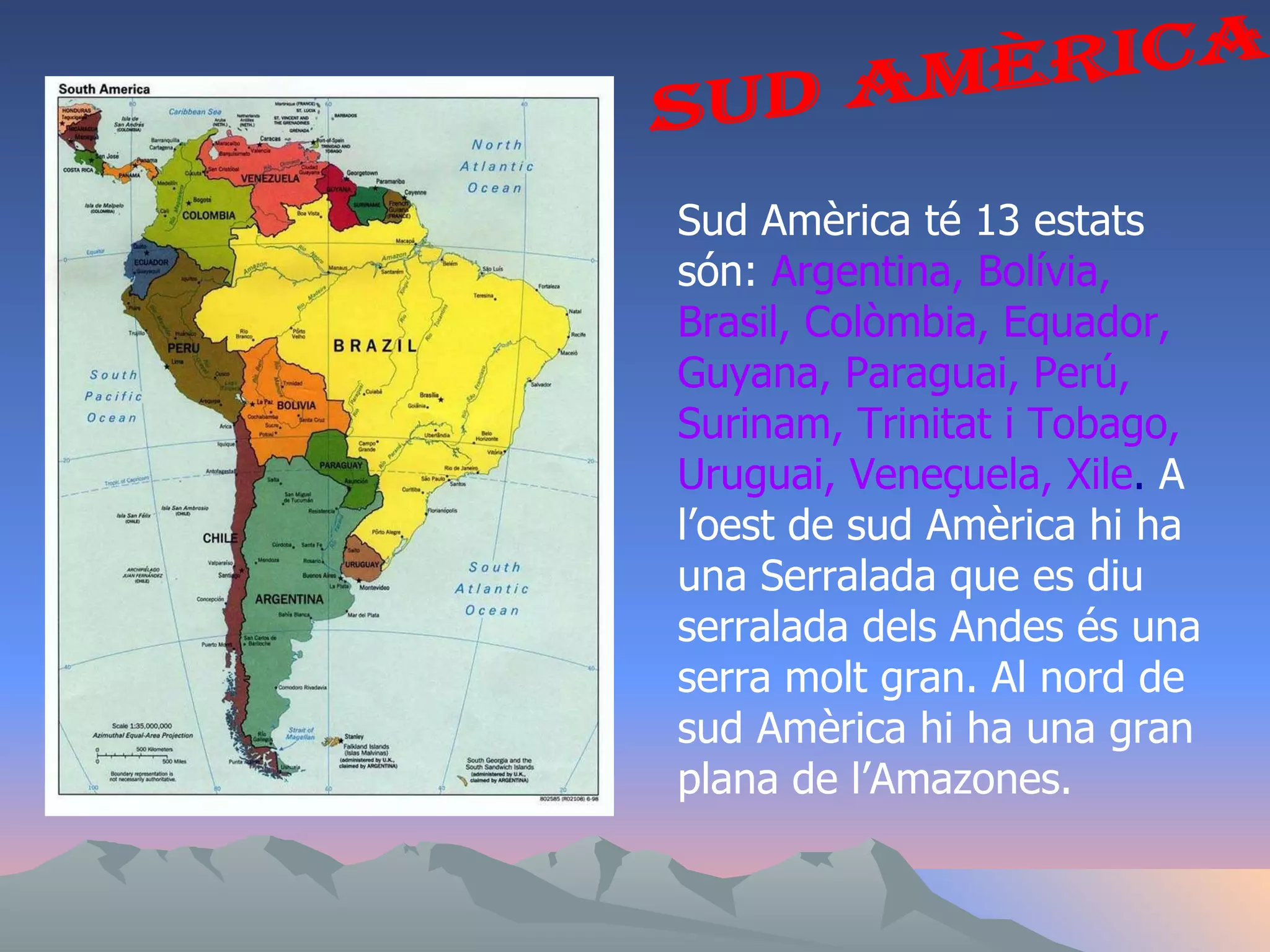 Sud Amèrica Sud Amèrica té 13 estats són:  Argentina, Bolívia, Brasil, Colòmbia, Equador, Guyana, Paraguai, Perú, Surinam, Trinitat i Tobago, Uruguai, Veneçuela, Xile .  A l’oest de sud Amèrica hi ha una Serralada que es diu serralada dels Andes és una serra molt gran. Al nord de sud Amèrica hi ha una gran plana de l’Amazones.  