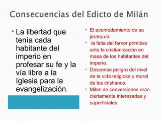  La libertad que
tenía cada
habitante del
imperio en
profesar su fe y la
vía libre a la
Iglesia para la
evangelización.
 El acomodamiento de su
jerarquía.
 la falta del fervor primitivo
ante la cristianización en
masa de los habitantes del
imperio.
 Descenso peligro del nivel
de la vida religiosa y moral
de los cristianos.
 Miles de conversiones eran
ciertamente interesadas y
superficiales.
 