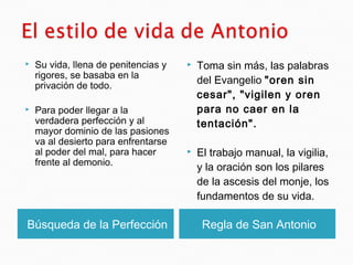 Búsqueda de la Perfección Regla de San Antonio
 Su vida, llena de penitencias y
rigores, se basaba en la
privación de todo.
 Para poder llegar a la
verdadera perfección y al
mayor dominio de las pasiones
va al desierto para enfrentarse
al poder del mal, para hacer
frente al demonio.
 Toma sin más, las palabras
del Evangelio "oren sin
cesar", "vigilen y oren
para no caer en la
tentación".
 El trabajo manual, la vigilia,
y la oración son los pilares
de la ascesis del monje, los
fundamentos de su vida.
 
