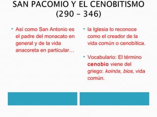  Así como San Antonio es
el padre del monacato en
general y de la vida
anacoreta en particular…
 la Iglesia lo reconoce
como el creador de la
vida común o cenobítica.
 Vocabulario: El término
cenobio viene del
griego: koinós, bios, vida
común.
 