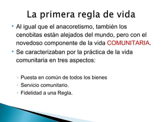  Al igual que el anacoretismo, también los
cenobitas están alejados del mundo, pero con el
novedoso componente de la vida COMUNITARIA.
 Se caracterizaban por la práctica de la vida
comunitaria en tres aspectos:
◦ Puesta en común de todos los bienes
◦ Servicio comunitario.
◦ Fidelidad a una Regla.
 