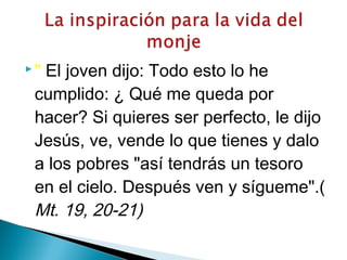  " El joven dijo: Todo esto lo he
cumplido: ¿ Qué me queda por
hacer? Si quieres ser perfecto, le dijo
Jesús, ve, vende lo que tienes y dalo
a los pobres "así tendrás un tesoro
en el cielo. Después ven y sígueme".(
Mt. 19, 20-21)
 