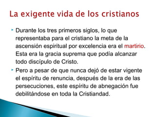  Durante los tres primeros siglos, lo que
representaba para el cristiano la meta de la
ascensión espiritual por excelencia era el martirio.
Esta era la gracia suprema que podía alcanzar
todo discípulo de Cristo.
 Pero a pesar de que nunca dejó de estar vigente
el espíritu de renuncia, después de la era de las
persecuciones, este espíritu de abnegación fue
debilitándose en toda la Cristiandad.
 