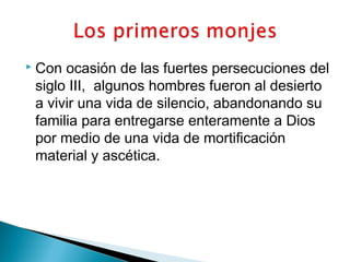  Con ocasión de las fuertes persecuciones del
siglo III, algunos hombres fueron al desierto
a vivir una vida de silencio, abandonando su
familia para entregarse enteramente a Dios
por medio de una vida de mortificación
material y ascética.
 