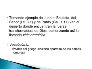  Tomando ejemplo de Juan el Bautista, del
Señor (Lc. 3,1) y de Pablo (Gal. 1,17) van al
desierto donde encuentran la fuerza
transformadora de Dios, comenzando así la
llamada vida eremítica.
 Vocabulario:
◦ éremos del griego, desierto apartado de los demás
hombres).
 