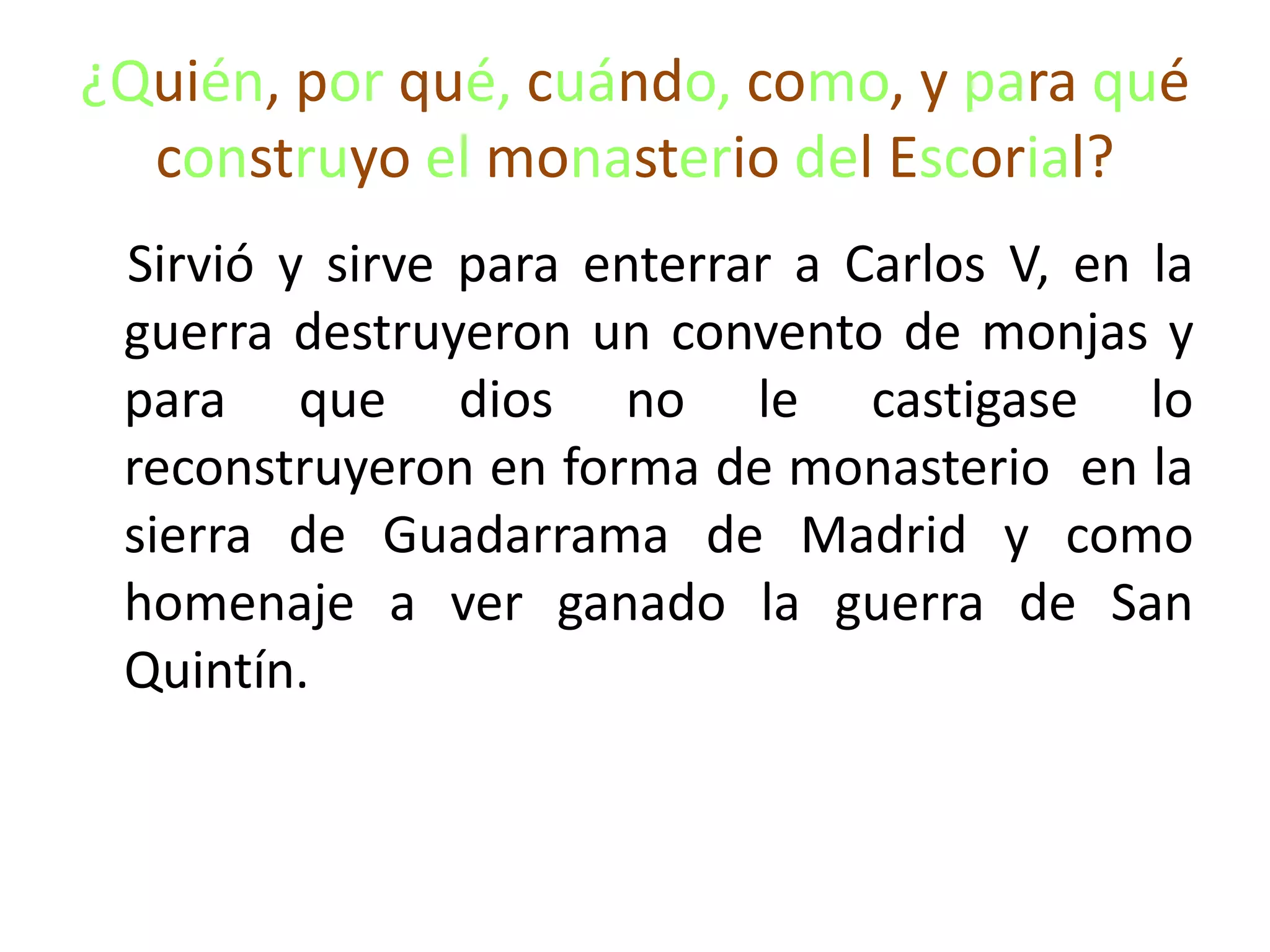 ¿Quién, por qué, cuándo, como, y para qué
construyo el monasterio del Escorial?
Sirvió y sirve para enterrar a Carlos V, en la
guerra destruyeron un convento de monjas y
para que dios no le castigase lo
reconstruyeron en forma de monasterio en la
sierra de Guadarrama de Madrid y como
homenaje a ver ganado la guerra de San
Quintín.
 