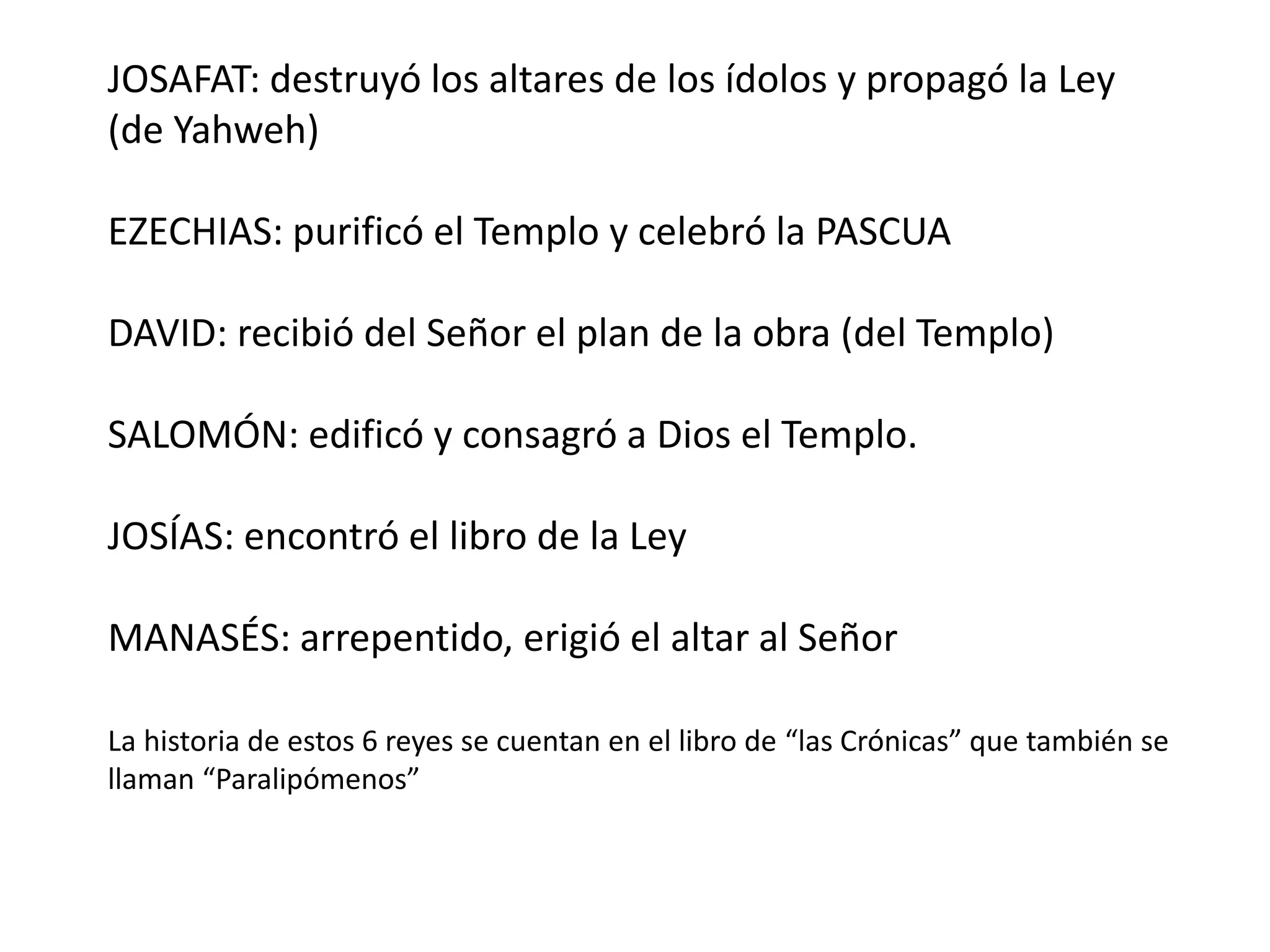 JOSAFAT: destruyó los altares de los ídolos y propagó la Ley
(de Yahweh)
EZECHIAS: purificó el Templo y celebró la PASCUA
DAVID: recibió del Señor el plan de la obra (del Templo)
SALOMÓN: edificó y consagró a Dios el Templo.
JOSÍAS: encontró el libro de la Ley
MANASÉS: arrepentido, erigió el altar al Señor
La historia de estos 6 reyes se cuentan en el libro de “las Crónicas” que también se
llaman “Paralipómenos”
 