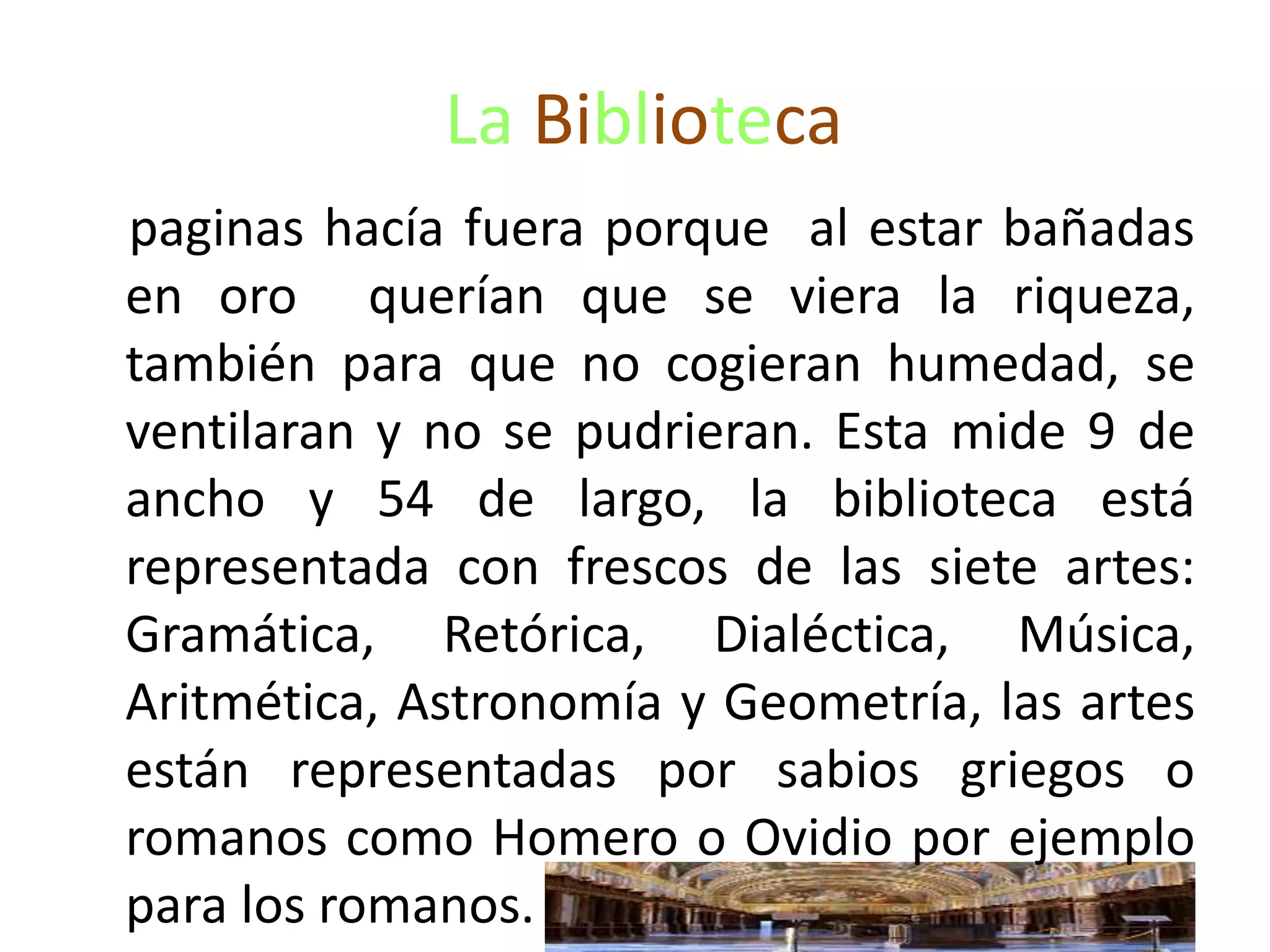 La Biblioteca
paginas hacía fuera porque al estar bañadas
en oro querían que se viera la riqueza,
también para que no cogieran humedad, se
ventilaran y no se pudrieran. Esta mide 9 de
ancho y 54 de largo, la biblioteca está
representada con frescos de las siete artes:
Gramática, Retórica, Dialéctica, Música,
Aritmética, Astronomía y Geometría, las artes
están representadas por sabios griegos o
romanos como Homero o Ovidio por ejemplo
para los romanos.
 