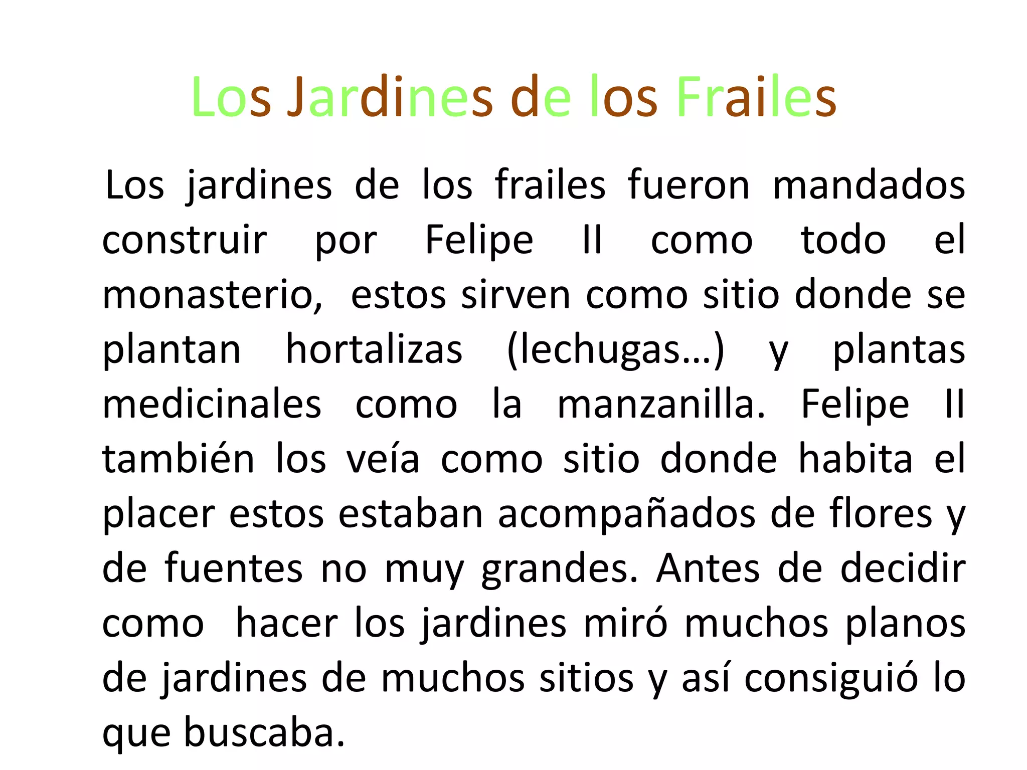 Los Jardines de los Frailes
Los jardines de los frailes fueron mandados
construir por Felipe II como todo el
monasterio, estos sirven como sitio donde se
plantan hortalizas (lechugas…) y plantas
medicinales como la manzanilla. Felipe II
también los veía como sitio donde habita el
placer estos estaban acompañados de flores y
de fuentes no muy grandes. Antes de decidir
como hacer los jardines miró muchos planos
de jardines de muchos sitios y así consiguió lo
que buscaba.
 