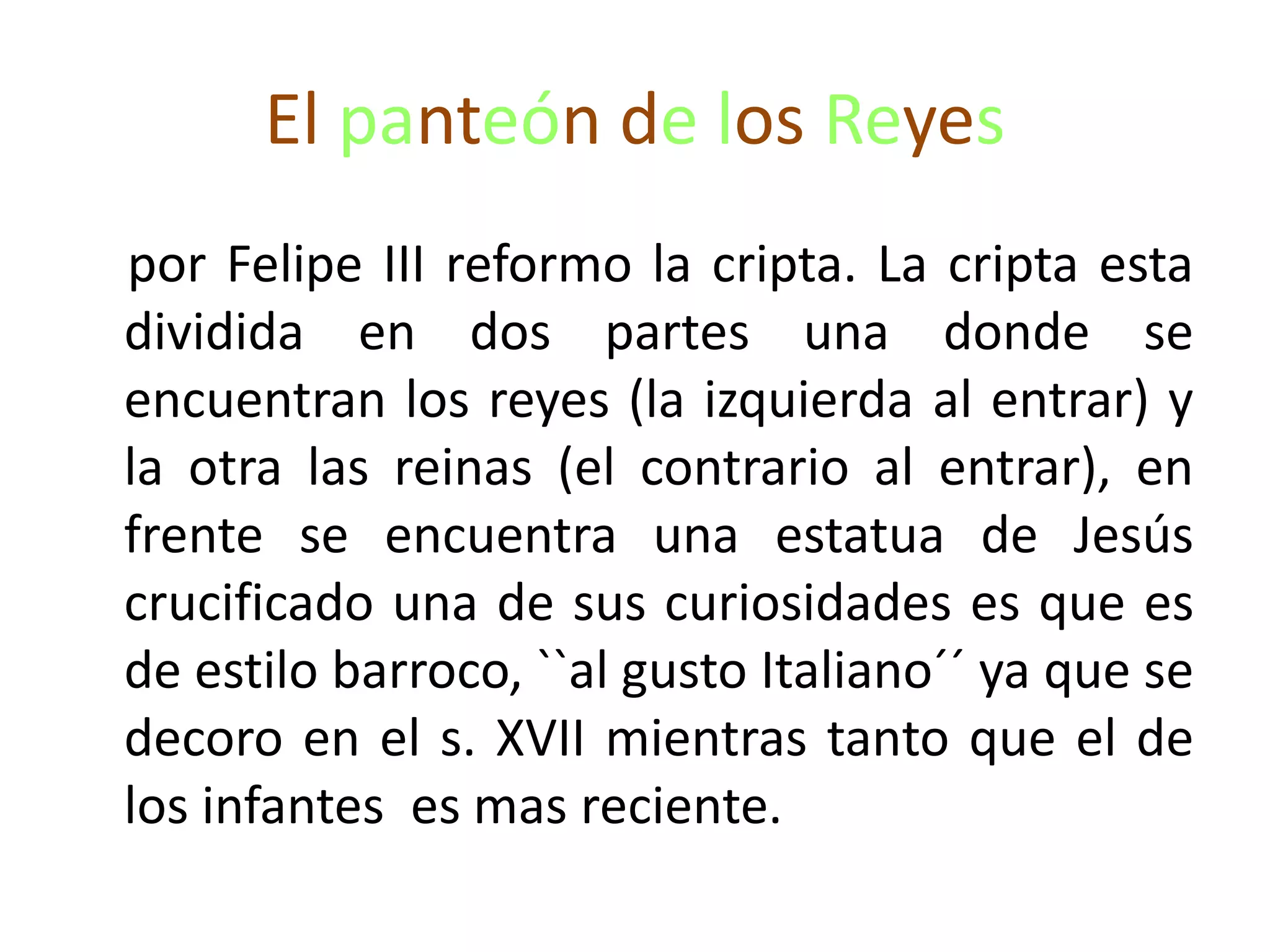 El panteón de los Reyes
por Felipe III reformo la cripta. La cripta esta
dividida en dos partes una donde se
encuentran los reyes (la izquierda al entrar) y
la otra las reinas (el contrario al entrar), en
frente se encuentra una estatua de Jesús
crucificado una de sus curiosidades es que es
de estilo barroco, ``al gusto Italiano´´ ya que se
decoro en el s. XVII mientras tanto que el de
los infantes es mas reciente.
 