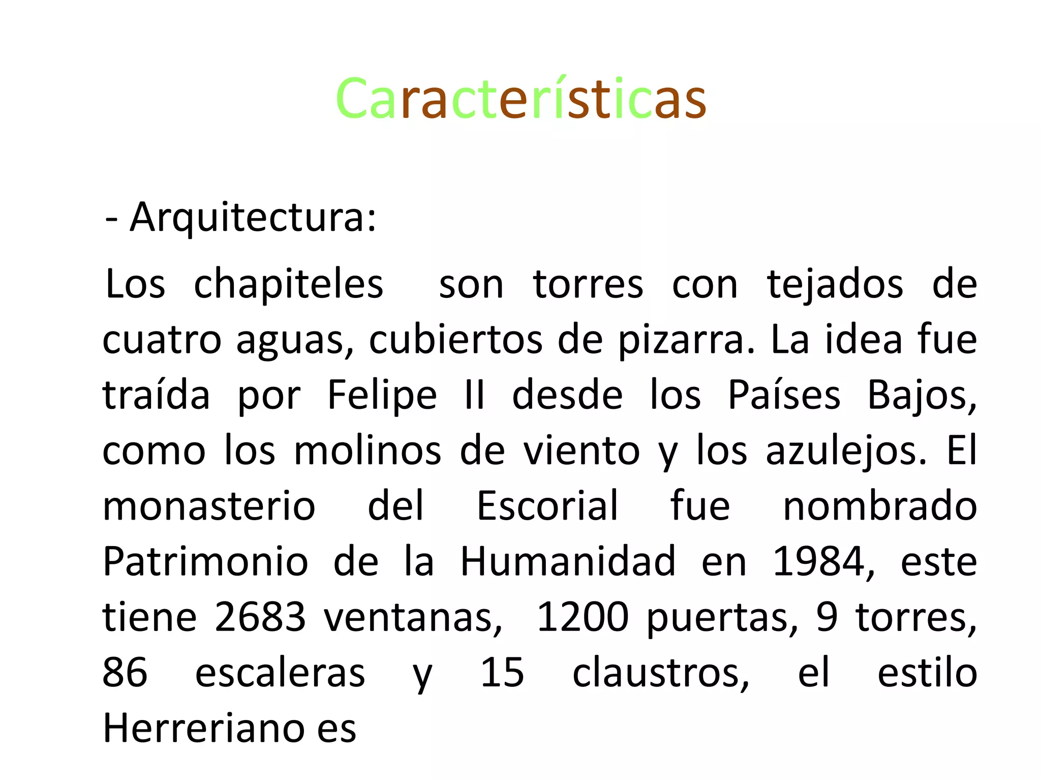 Características
- Arquitectura:
Los chapiteles son torres con tejados de
cuatro aguas, cubiertos de pizarra. La idea fue
traída por Felipe II desde los Países Bajos,
como los molinos de viento y los azulejos. El
monasterio del Escorial fue nombrado
Patrimonio de la Humanidad en 1984, este
tiene 2683 ventanas, 1200 puertas, 9 torres,
86 escaleras y 15 claustros, el estilo
Herreriano es
 