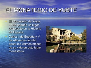 EL MONATERIO DE YUSTE
• El Monasterio de Yuste
    se ha ganado un lugar
    preferente en la Historia
    de España.
•   Carlos I de España y V
    de Alemania decidió
    pasar los últimos meses
    de su vida en este lugar
    monasterio.
 