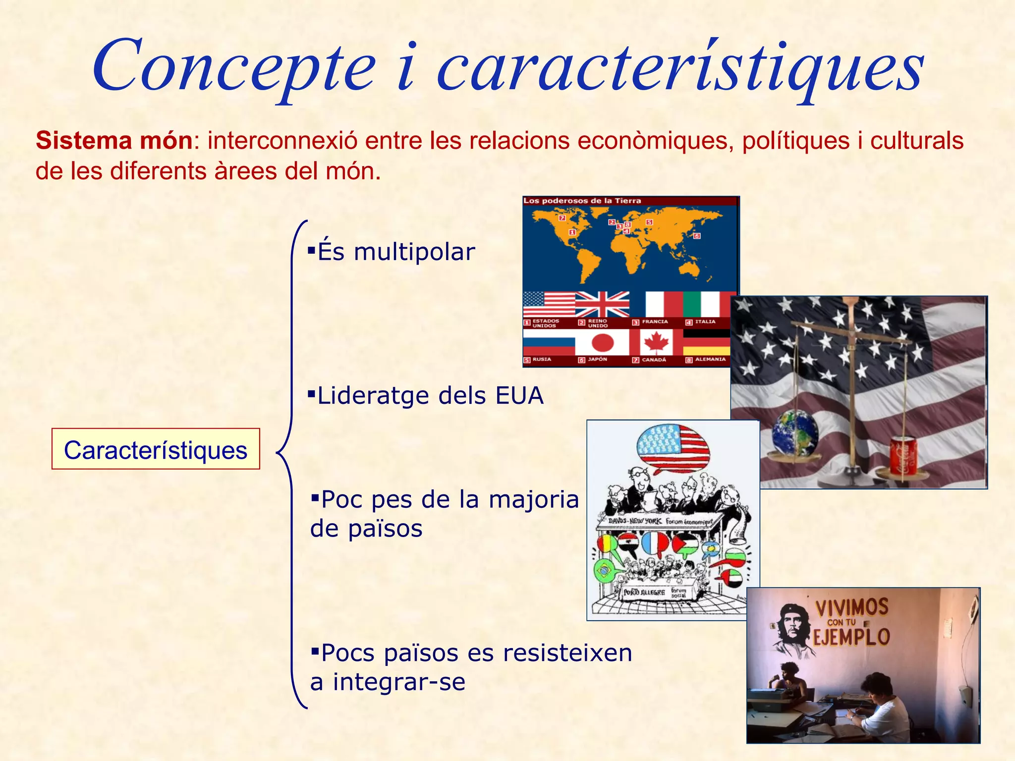 Concepte i característiques Sistema món : interconnexió entre les relacions econòmiques, polítiques i culturals  de les diferents àrees del món. Característiques És multipolar   Lideratge dels EUA Poc pes de la majoria  de països Pocs països es resisteixen  a integrar-se 
