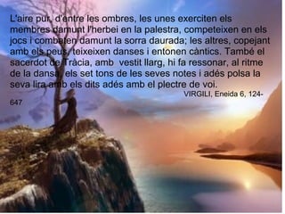L'aire pur, d'entre les ombres, les unes exerciten els
membres damunt l'herbei en la palestra, competeixen en els
jocs i combaten damunt la sorra daurada; les altres, copejant
amb els peus, teixeixen danses i entonen càntics. També el
sacerdot de Tràcia, amb vestit llarg, hi fa ressonar, al ritme
de la dansa, els set tons de les seves notes i adés polsa la
seva lira amb els dits adés amb el plectre de voi.
VIRGILI, Eneida 6, 124-
647
 