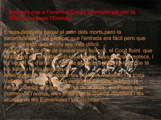 Baixada cap a l'avern d'Eneas acompanyat per la
Sibil·la, segons l'Eneida.
Eneas desitjava baixar al món dels morts,pero la
sacerdotessa li va explicar que l'entrada era fàcil pero que
sortir del món dels morts era més difícil.
Abans d'entrar s'ha de passar pels boscos, el Cocit fluint que
lentament els envolta amb els amb els seus obscurs replecs, i
tot seguit ha d'anar a un arbre atapeït i agafar un ram que té
les fulles i la tija lleugera d'or.
A les goles de l'Orc habiten les pàl·lides Malalties i la trista
Vellasa, la Por i la Fam, la vergonña Fretura, la Mort i la
Fatiga i també el Sopor, germà de la Mort , els Plaers que
malmenen l'ánima, més endavant la Guerra mortífera i les
alcoves de les Eumènides i la Discòrdia.
 