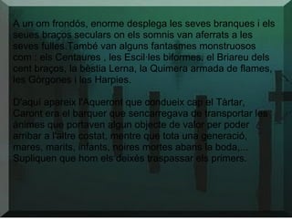 A un om frondós, enorme desplega les seves branques i els
seues braços seculars on els somnis van aferrats a les
seves fulles.També van alguns fantasmes monstruosos
com : els Centaures , les Escil·les biformes, el Briareu dels
cent braços, la bèstia Lerna, la Quimera armada de flames,
les Gòrgones i les Harpies.
D'aquí apareix l'Aqueront que condueix cap el Tàrtar,
Caront era el barquer que sencarregava de transportar les
ánimes que portaven algun objecte de valor per poder
arribar a l'altre costat, mentre que tota una generació,
mares, marits, infants, noires mortes abans la boda,...
Supliquen que hom els deixés traspassar els primers.
 