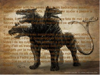 Però Cérber amb les seves tres goles lladradores eixorda
aquest reialme dels morts, i la Sibil·la per ajudar a passar a
Eneas, li va gita una fogassa ensopidora feta de mel i de
llavors adovades, d'aquesta manera es va quedar adormit i
va poder passar.
Totes les ánimes eres assignades a uns setis, pero abans
eren jutjats, i d'això dencarregava Minos que s'informa de les
vides i de les culpes, i es situaven a prop de l'Estix. No molt
lluny d'allí es traben els camps dels Plors, on es veuen
rosegats per la metzina d'un amor invencible i on els afanys
amorosos no els deixen ni després de la mort. Eneas
buscava a Fedra per aquells indrets, pero es va topar amb
Dido que es va suicidar perquè no podia tenir l'amor de
Eneas.
 