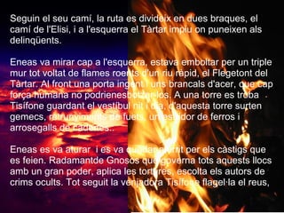 Seguin el seu camí, la ruta es divideix en dues braques, el
camí de l'Elisi, i a l'esquerra el Tàrtar impiu on puneixen als
delinqüents.
Eneas va mirar cap a l'esquerra, estava emboltar per un triple
mur tot voltat de flames roents d'un riu ràpid, el Flegetont del
Tàrtar. Al front una porta ingent i uns brancals d'acer, que cap
força humana no podrienesbotzar-los. A una torre es troba
Tisífone guardant el vestíbul nit i dia, d'aquesta torre surten
gemecs, retrunyiments de fuets, un estridor de ferros i
arrosegalls de cadenes..
Eneas es va aturar i es va quedar aterrit per els càstigs que
es feien. Radamantde Gnosos que governa tots aquests llocs
amb un gran poder, aplica les tortures, escolta els autors de
crims ocults. Tot seguit la venjadora Tisífone flagel·la el reus,
 