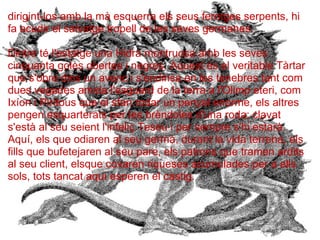 dirigint-los amb la mà esquerra els seus ferotges serpents, hi
fa acudir el salvatge tropell de les seves germanes.
Dintre té l'estatge una Hidra montruosa amb les seves
cinquanta goles obertes i negres. Aquest és el veritable Tàrtar
que s'obre dins un avenc i s'endinsa en les tenebres tant com
dues vegades amida l'esguard de la terra a l'Olimp eteri, com
Ixíon i Pirítous que el sfan rodar un penyal enorme, els altres
pengen esquarterats per les brèndoles d'una roda; clavat
s'està al seu seient l'infeliç Teseu i per sempre s'hi estarà.
Aquí, els que odiaren al seu germà, durant la vida terrena, els
fills que bufetejaren al seu pare, els patrons que tramen ardits
al seu client, elsque covaren riqueses acumulades per a ells
sols, tots tancat aquí esperen el càstig.
 