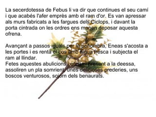 La secerdotessa de Febus li va dir que continues el seu camí
i que acabés l'afer emprès amb el ram d'or. Es van apressar
als murs fabricats a les fargues dels Ciclops, i davant la
porta cintrada on les ordres ens manen deposar aquesta
ofrena.
Avançant a passos iguals per la penombra, Eneas s'acosta a
les portes i es renta el cos amb aigua fresca i subjecta el
ram al llindar.
Fetes aquestes abulicions i ofert el present a la deessa,
assoliren un pla somrient, unes delicioses prederies, uns
boscos venturosos, sojorn dels benaurats.
 