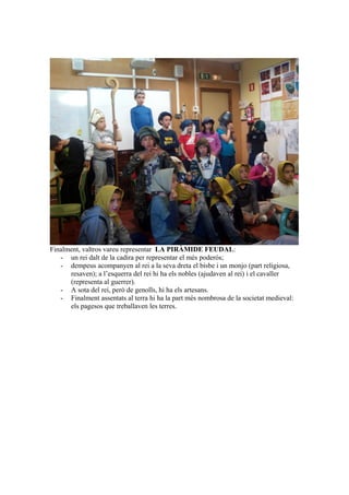 Finalment, valtros vareu representar LA PIRÀMIDE FEUDAL:
- un rei dalt de la cadira per representar el més poderós;
- dempeus acompanyen al rei a la seva dreta el bisbe i un monjo (part religiosa,
resaven); a l’esquerra del rei hi ha els nobles (ajudaven al rei) i el cavaller
(representa al guerrer).
- A sota del rei, però de genolls, hi ha els artesans.
- Finalment assentats al terra hi ha la part més nombrosa de la societat medieval:
els pagesos que treballaven les terres.
 