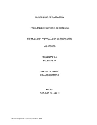 1
Manual de seguimiento y evaluación de resultados. PNUD
UNIVERSIDAD DE CARTAGENA
FACULTAD DE INGENIERIA DE SISTEMAS
FORMULACION Y EVALUACION DE PROYECTOS
MONITOREO
PRESENTADO A:
PEDRO MEJIA
PRESENTADO POR:
EDUARDO ROMERO
FECHA:
OCTUBRE 21-10-2015
 