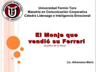 El Monje que vendió su Ferrari Universidad Fermín Toro Maestría en Comunicación Corporativa Cátedra Liderazgo e Inteligencia Emocional Lic. Athamaica Marín (análisis de la obra) 