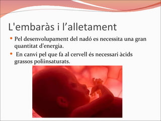 L'embaràs i l’alletament  Pel desenvolupament del nadó es necessita una gran quantitat d’energia. En canvi pel que fa al cervell és necessari àcids grassos poliinsaturats. 