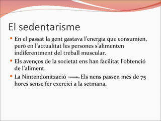 El sedentarisme En el passat la gent gastava l’energia que consumien, però en l’actualitat les persones s’alimenten indiferentment del treball muscular. Els avenços de la societat ens han facilitat l’obtenció de l’aliment.  La Nintendonització  Els nens passen més de 75 hores sense fer exercici a la setmana.  