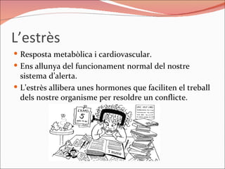 L’estrès  Resposta metabòlica i cardiovascular. Ens allunya del funcionament normal del nostre sistema d’alerta. L’estrès allibera unes hormones que faciliten el treball dels nostre organisme per resoldre un conflicte.  