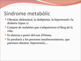 Síndrome metabòlic Obesitat abdominal, la dislipèmia, la hipertensió i la diabetis (tipus 2) Conjunt de malalties que s’adquireixen el llarg de la vida. Es detecta a partir del test d’Homa.  Es produeix a les persones insulinoresistents, que pateixen obesitat, hipertensió,... 