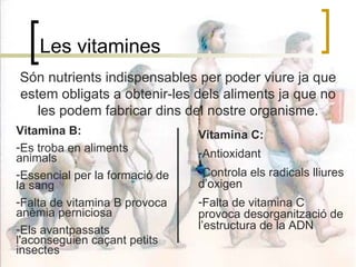 Les vitamines Són nutrients indispensables per poder viure ja que estem obligats a obtenir-les dels aliments ja que no les podem fabricar dins del nostre organisme. Vitamina B: Es troba en aliments animals Essencial per la formació de la sang Falta de vitamina B provoca anèmia perniciosa Els avantpassats l'aconseguien caçant petits insectes Vitamina C: Antioxidant Controla els radicals lliures d’oxigen Falta de vitamina C provoca desorganització de l’estructura de la ADN 