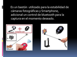 Es un bastón utilizado para la estabilidad de
cámaras fotográficas y Smartphone,
adicional un control de bluetooth para la
captura en el momento deseado.
 