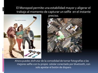 El Monopod permite una estabilidad mayor y aligerar el
trabajo al momento de capturar un selfie en el instante
preciso.
Ahora puedes disfrutar de la comodidad de tomar fotografías o las
mejores selfie con tu propio celular conectado por bluetooth, con
solo apretar el botón de disparo.
 