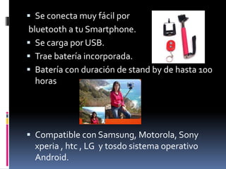  Se conecta muy fácil por
bluetooth a tu Smartphone.
 Se carga por USB.
 Trae batería incorporada.
 Batería con duración de stand by de hasta 100
horas
 Compatible con Samsung, Motorola, Sony
xperia , htc , LG y tosdo sistema operativo
Android.
 