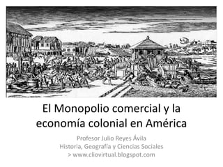 El Monopolio comercial y la
economía colonial en América
          Profesor Julio Reyes Ávila
    Historia, Geografía y Ciencias Sociales
       > www.cliovirtual.blogspot.com
 
