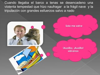 Cuando llegaba el barco a tenas se desencadeno una
violenta tempestad que hizo naufragar a la frágil nave y la
tripulación con grandes esfuerzos salvo a nado



                                        Solo me salve




                                      !Auxilio¡ ¡Auxilio!
                                          sálvenos
 