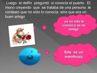 Luego el delfín preguntó si conocía el puerto. El
mono creyendo que se trataba de una persona le
contestó que no sólo lo conocía sino que era un
buen amigo
                                  yo no solo lo
                                 conozco es mi
                                     amigo




                                  Este es un
                                  mentiroso
 
