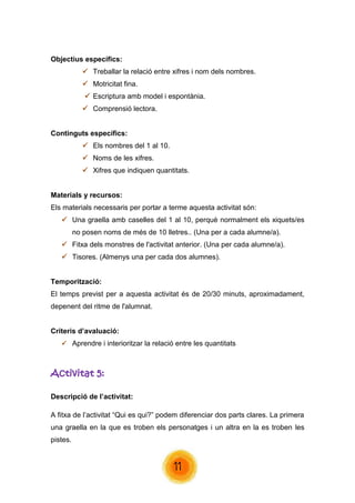 11 
Objectius específics: 
 Treballar la relació entre xifres i nom dels nombres. 
 Motricitat fina. 
 Escriptura amb model i espontània. 
 Comprensió lectora. 
Continguts específics: 
 Els nombres del 1 al 10. 
 Noms de les xifres. 
 Xifres que indiquen quantitats. 
Materials y recursos: 
Els materials necessaris per portar a terme aquesta activitat són: 
 Una graella amb caselles del 1 al 10, perquè normalment els xiquets/es no posen noms de més de 10 lletres.. (Una per a cada alumne/a). 
 Fitxa dels monstres de l'activitat anterior. (Una per cada alumne/a). 
 Tisores. (Almenys una per cada dos alumnes). 
Temporització: 
El temps previst per a aquesta activitat és de 20/30 minuts, aproximadament, depenent del ritme de l'alumnat. 
Criteris d’avaluació: 
 Aprendre i interioritzar la relació entre les quantitats 
Activitat 5: 
Descripció de l’activitat: 
A fitxa de l’activitat “Qui es qui?” podem diferenciar dos parts clares. La primera una graella en la que es troben els personatges i un altra en la es troben les pistes.  