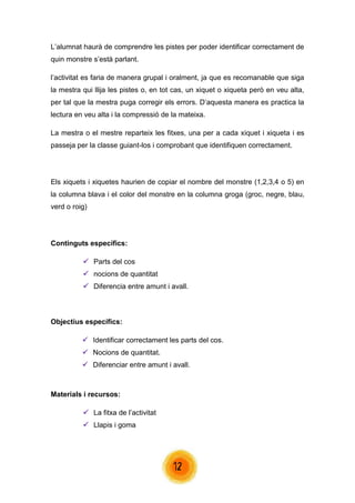 12 
L’alumnat haurà de comprendre les pistes per poder identificar correctament de quin monstre s’està parlant. 
l’activitat es faria de manera grupal i oralment, ja que es recomanable que siga la mestra qui llija les pistes o, en tot cas, un xiquet o xiqueta però en veu alta, per tal que la mestra puga corregir els errors. D’aquesta manera es practica la lectura en veu alta i la compressió de la mateixa. 
La mestra o el mestre reparteix les fitxes, una per a cada xiquet i xiqueta i es passeja per la classe guiant-los i comprobant que identifiquen correctament. 
Els xiquets i xiquetes haurien de copiar el nombre del monstre (1,2,3,4 o 5) en la columna blava i el color del monstre en la columna groga (groc, negre, blau, verd o roig) 
Continguts específics: 
 Parts del cos 
 nocions de quantitat 
 Diferencia entre amunt i avall. 
Objectius específics: 
 Identificar correctament les parts del cos. 
 Nocions de quantitat. 
 Diferenciar entre amunt i avall. 
Materials i recursos: 
 La fitxa de l’activitat 
 Llapis i goma 
 